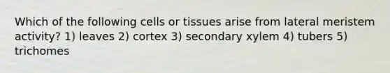 Which of the following cells or tissues arise from lateral meristem activity? 1) leaves 2) cortex 3) secondary xylem 4) tubers 5) trichomes