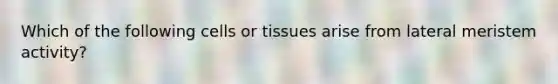 Which of the following cells or tissues arise from lateral meristem activity?