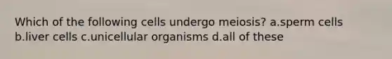 Which of the following cells undergo meiosis? a.sperm cells b.liver cells c.unicellular organisms d.all of these