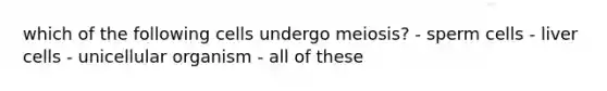 which of the following cells undergo meiosis? - sperm cells - liver cells - unicellular organism - all of these