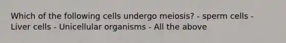 Which of the following cells undergo meiosis? - sperm cells - Liver cells - Unicellular organisms - All the above