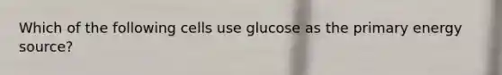 Which of the following cells use glucose as the primary energy source?