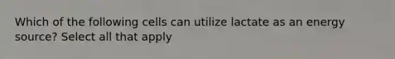 Which of the following cells can utilize lactate as an energy source? Select all that apply