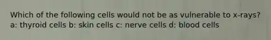 Which of the following cells would not be as vulnerable to x-rays? a: thyroid cells b: skin cells c: nerve cells d: blood cells