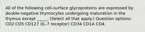 All of the following cell-surface glycoproteins are expressed by double-negative thymocytes undergoing maturation in the thymus except _____. (Select all that apply.) Question options: CD2 CD5 CD127 (IL-7 receptor) CD34 CD1A CD4.