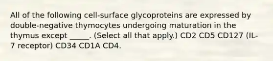 All of the following cell-surface glycoproteins are expressed by double-negative thymocytes undergoing maturation in the thymus except _____. (Select all that apply.) CD2 CD5 CD127 (IL-7 receptor) CD34 CD1A CD4.