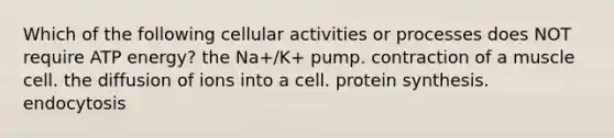 Which of the following cellular activities or processes does NOT require ATP energy? the Na+/K+ pump. contraction of a muscle cell. the diffusion of ions into a cell. protein synthesis. endocytosis