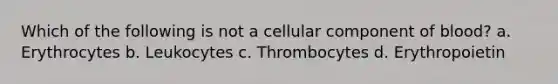 Which of the following is not a cellular component of blood? a. Erythrocytes b. Leukocytes c. Thrombocytes d. Erythropoietin