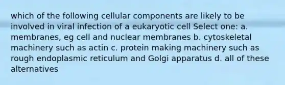 which of the following cellular components are likely to be involved in viral infection of a eukaryotic cell Select one: a. membranes, eg cell and nuclear membranes b. cytoskeletal machinery such as actin c. protein making machinery such as rough endoplasmic reticulum and Golgi apparatus d. all of these alternatives