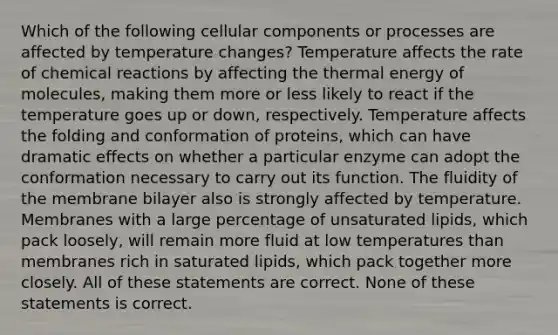 Which of the following cellular components or processes are affected by temperature changes? Temperature affects the rate of chemical reactions by affecting the thermal energy of molecules, making them more or less likely to react if the temperature goes up or down, respectively. Temperature affects the folding and conformation of proteins, which can have dramatic effects on whether a particular enzyme can adopt the conformation necessary to carry out its function. The fluidity of the membrane bilayer also is strongly affected by temperature. Membranes with a large percentage of unsaturated lipids, which pack loosely, will remain more fluid at low temperatures than membranes rich in saturated lipids, which pack together more closely. All of these statements are correct. None of these statements is correct.