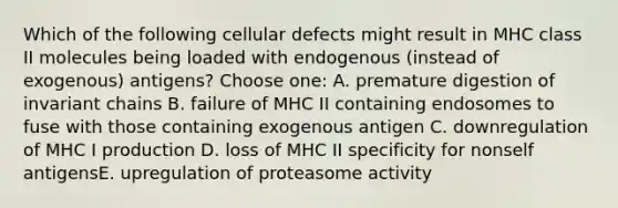 Which of the following cellular defects might result in MHC class II molecules being loaded with endogenous (instead of exogenous) antigens? Choose one: A. premature digestion of invariant chains B. failure of MHC II containing endosomes to fuse with those containing exogenous antigen C. downregulation of MHC I production D. loss of MHC II specificity for nonself antigensE. upregulation of proteasome activity