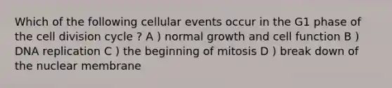 Which of the following cellular events occur in the G1 phase of the cell division cycle ? A ) normal growth and cell function B ) DNA replication C ) the beginning of mitosis D ) break down of the nuclear membrane