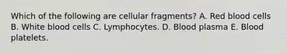 Which of the following are cellular fragments? A. Red blood cells B. White blood cells C. Lymphocytes. D. Blood plasma E. Blood platelets.