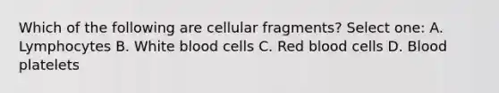 Which of the following are cellular fragments? Select one: A. Lymphocytes B. White blood cells C. Red blood cells D. Blood platelets