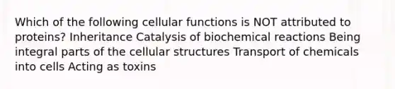 Which of the following cellular functions is NOT attributed to proteins? Inheritance Catalysis of biochemical reactions Being integral parts of the cellular structures Transport of chemicals into cells Acting as toxins