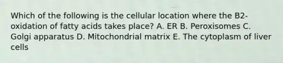 Which of the following is the cellular location where the B2-oxidation of fatty acids takes place? A. ER B. Peroxisomes C. Golgi apparatus D. Mitochondrial matrix E. The cytoplasm of liver cells