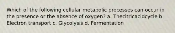 Which of the following cellular metabolic processes can occur in the presence or the absence of oxygen? a. Thecitricacidcycle b. Electron transport c. Glycolysis d. Fermentation