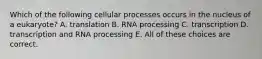 Which of the following cellular processes occurs in the nucleus of a eukaryote? A. translation B. RNA processing C. transcription D. transcription and RNA processing E. All of these choices are correct.