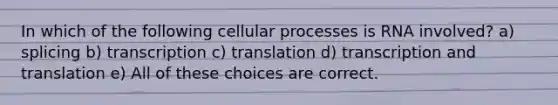 In which of the following cellular processes is RNA involved? a) splicing b) transcription c) translation d) transcription and translation e) All of these choices are correct.