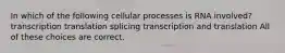 In which of the following cellular processes is RNA involved? transcription translation splicing transcription and translation All of these choices are correct.