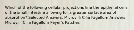 Which of the following cellular projections line the epithelial cells of <a href='https://www.questionai.com/knowledge/kt623fh5xn-the-small-intestine' class='anchor-knowledge'>the small intestine</a> allowing for a greater <a href='https://www.questionai.com/knowledge/kEtsSAPENL-surface-area' class='anchor-knowledge'>surface area</a> of absorption? Selected Answers: Microvilli Cilia Fagellum Answers: Microvilli Cilia Fagellum Peyer's Patches