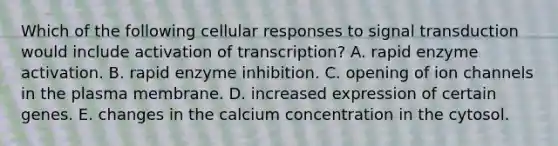 Which of the following cellular responses to signal transduction would include activation of transcription? A. rapid enzyme activation. B. rapid enzyme inhibition. C. opening of ion channels in the plasma membrane. D. increased expression of certain genes. E. changes in the calcium concentration in the cytosol.