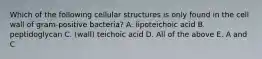 Which of the following cellular structures is only found in the cell wall of gram-positive bacteria? A. lipoteichoic acid B. peptidoglycan C. (wall) teichoic acid D. All of the above E. A and C