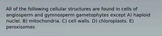 All of the following cellular structures are found in cells of angiosperm and gymnosperm gametophytes except A) haploid nuclei. B) mitochondria. C) cell walls. D) chloroplasts. E) peroxisomes