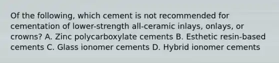 Of the following, which cement is not recommended for cementation of lower-strength all-ceramic inlays, onlays, or crowns? A. Zinc polycarboxylate cements B. Esthetic resin-based cements C. Glass ionomer cements D. Hybrid ionomer cements