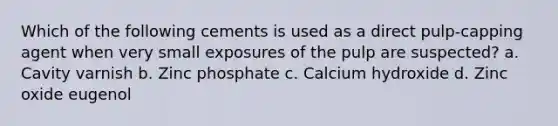 Which of the following cements is used as a direct pulp-capping agent when very small exposures of the pulp are suspected? a. Cavity varnish b. Zinc phosphate c. Calcium hydroxide d. Zinc oxide eugenol