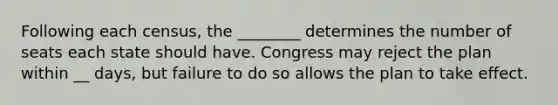 Following each census, the ________ determines the number of seats each state should have. Congress may reject the plan within __ days, but failure to do so allows the plan to take effect.