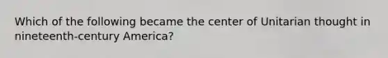 Which of the following became the center of Unitarian thought in nineteenth-century America?