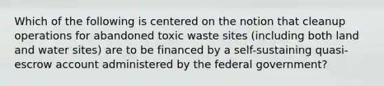 Which of the following is centered on the notion that cleanup operations for abandoned toxic waste sites (including both land and water sites) are to be financed by a self-sustaining quasi-escrow account administered by the federal government?