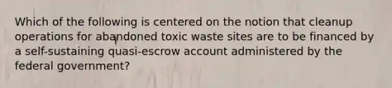 Which of the following is centered on the notion that cleanup operations for abandoned toxic waste sites are to be financed by a self-sustaining quasi-escrow account administered by the federal government?