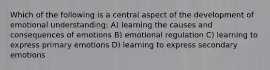 Which of the following is a central aspect of the development of emotional understanding: A) learning the causes and consequences of emotions B) emotional regulation C) learning to express primary emotions D) learning to express secondary emotions