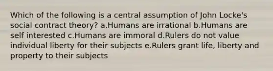 Which of the following is a central assumption of John Locke's social contract theory? a.Humans are irrational b.Humans are self interested c.Humans are immoral d.Rulers do not value individual liberty for their subjects e.Rulers grant life, liberty and property to their subjects