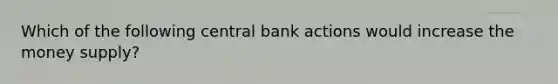 Which of the following central bank actions would increase the money supply?