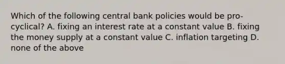 Which of the following central bank policies would be pro-cyclical? A. fixing an interest rate at a constant value B. fixing the money supply at a constant value C. inflation targeting D. none of the above