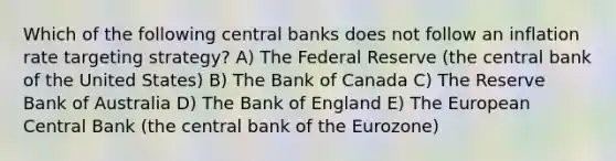 Which of the following central banks does not follow an inflation rate targeting strategy? A) The Federal Reserve (the central bank of the United States) B) The Bank of Canada C) The Reserve Bank of Australia D) The Bank of England E) The European Central Bank (the central bank of the Eurozone)