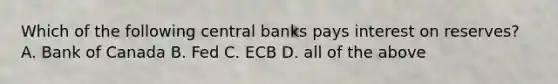 Which of the following central banks pays interest on reserves? A. Bank of Canada B. Fed C. ECB D. all of the above