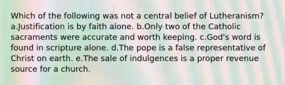 Which of the following was not a central belief of Lutheranism? a.Justification is by faith alone. b.Only two of the Catholic sacraments were accurate and worth keeping. c.God's word is found in scripture alone. d.The pope is a false representative of Christ on earth. e.The sale of indulgences is a proper revenue source for a church.