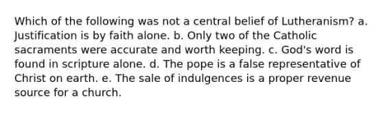 Which of the following was not a central belief of Lutheranism? a. Justification is by faith alone. b. Only two of the Catholic sacraments were accurate and worth keeping. c. God's word is found in scripture alone. d. The pope is a false representative of Christ on earth. e. The sale of indulgences is a proper revenue source for a church.