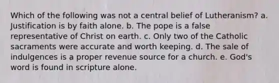 Which of the following was not a central belief of Lutheranism? a. Justification is by faith alone. b. The pope is a false representative of Christ on earth. c. Only two of the Catholic sacraments were accurate and worth keeping. d. The sale of indulgences is a proper revenue source for a church. e. God's word is found in scripture alone.