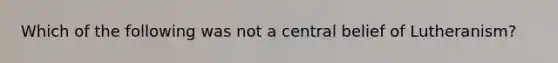 Which of the following was not a central belief of Lutheranism?