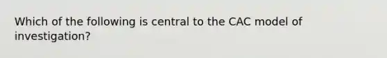 Which of the following is central to the CAC model of investigation?