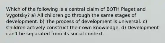 Which of the following is a central claim of BOTH Piaget and Vygotsky? a) All children go through the same stages of development. b) The process of development is universal. c) Children actively construct their own knowledge. d) Development can't be separated from its social context.