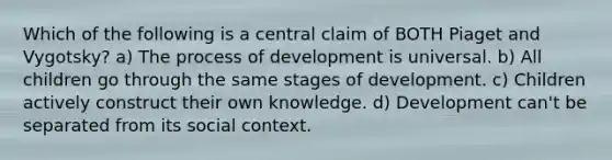 Which of the following is a central claim of BOTH Piaget and Vygotsky? a) The process of development is universal. b) All children go through the same stages of development. c) Children actively construct their own knowledge. d) Development can't be separated from its social context.