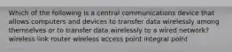 Which of the following is a central communications device that allows computers and devices to transfer data wirelessly among themselves or to transfer data wirelessly to a wired network? wireless link router wireless access point integral point