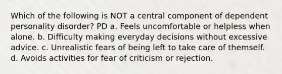 Which of the following is NOT a central component of dependent personality disorder? PD a. Feels uncomfortable or helpless when alone. b. Difficulty making everyday decisions without excessive advice. c. Unrealistic fears of being left to take care of themself. d. Avoids activities for fear of criticism or rejection.