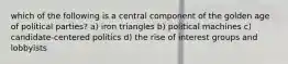 which of the following is a central component of the golden age of political parties? a) iron triangles b) political machines c) candidate-centered politics d) the rise of interest groups and lobbyists